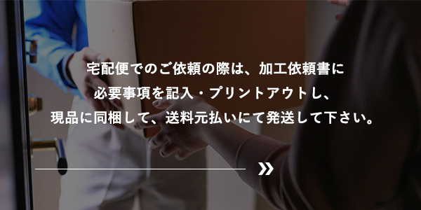 宅配便でのご依頼の際は、加工依頼書に必要事項を記入・プリントアウトし、現品に同梱して、送料元払いにて発送して下さい。